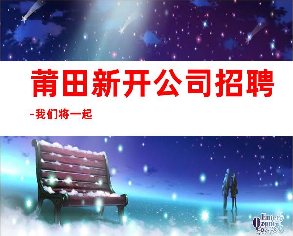 莆田新开公司招聘-我们将一起努力