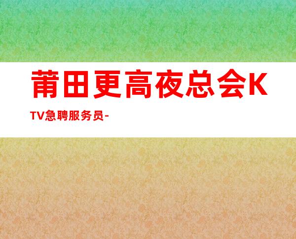 莆田更高夜总会KTV急聘服务员-无管理费无杂费薪资不扣