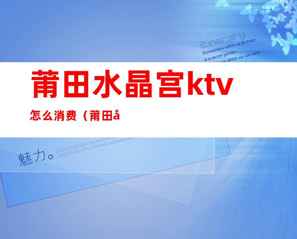 莆田水晶宫ktv怎么消费(莆田南门龙宫KTV电话)