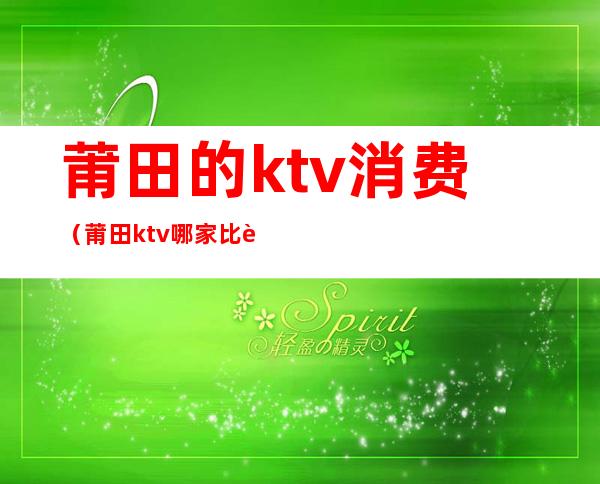 莆田的ktv消费(莆田ktv哪家比较好)