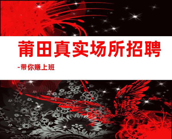 莆田真实场所招聘-带你赚上班商务静吧全职兼职优选