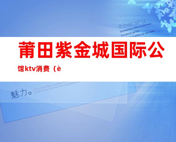 莆田紫金城国际公馆ktv消费(莆田紫金城国际公馆ktv消费怎么样)