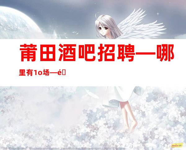 莆田酒吧招聘—哪里有1o场—靠谱的场所