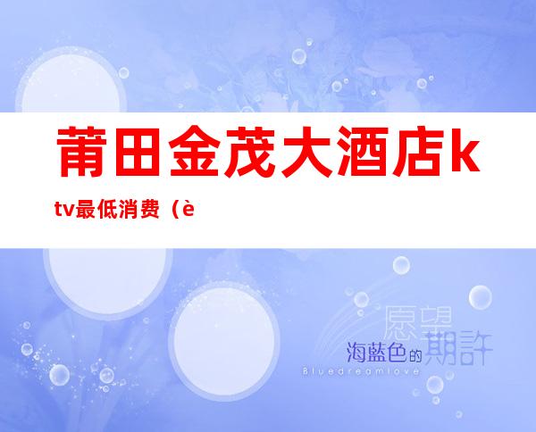 莆田金茂大酒店ktv最低消费(莆田最大的ktv)