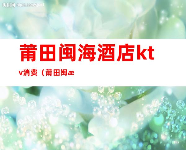 莆田闽海酒店ktv消费（莆田闽海酒店ktv消费多少）
