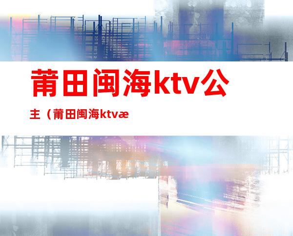 莆田闽海ktv公主(莆田闽海ktv消费怎么样)