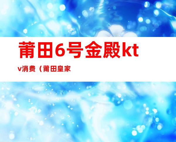 莆田6号金殿ktv消费(莆田皇家国际ktv消费)
