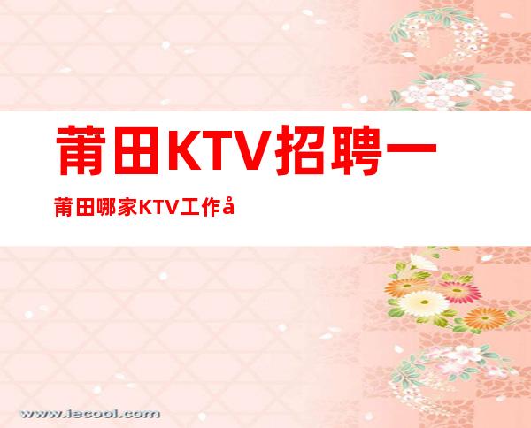 莆田KTV招聘一莆田哪家KTV工作可以辜负