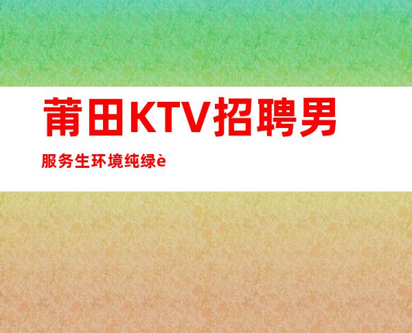 莆田KTV招聘男服务生=环境纯绿色氛围无任何要求