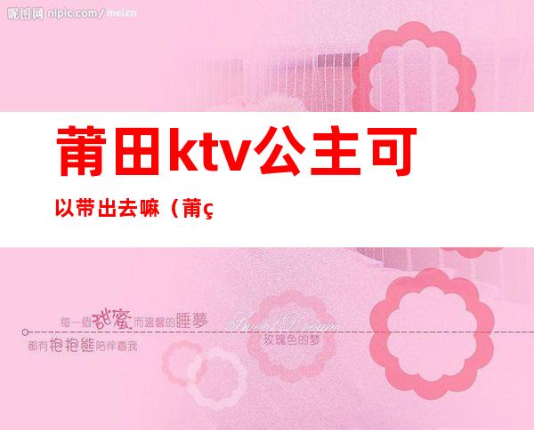 莆田ktv公主可以带出去嘛(莆田ktv公主可以带出去嘛现在)