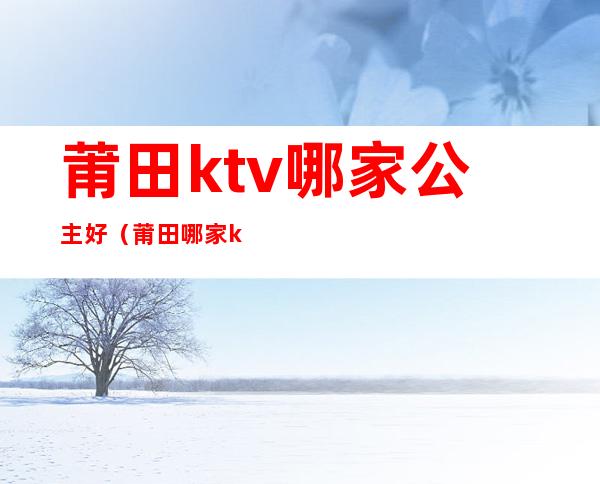 莆田ktv哪家公主好(莆田哪家ktv有公主)