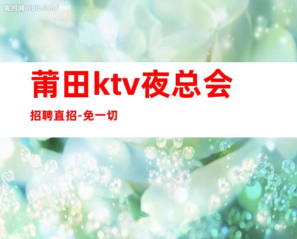 莆田ktv夜总会招聘直招-免一切费用