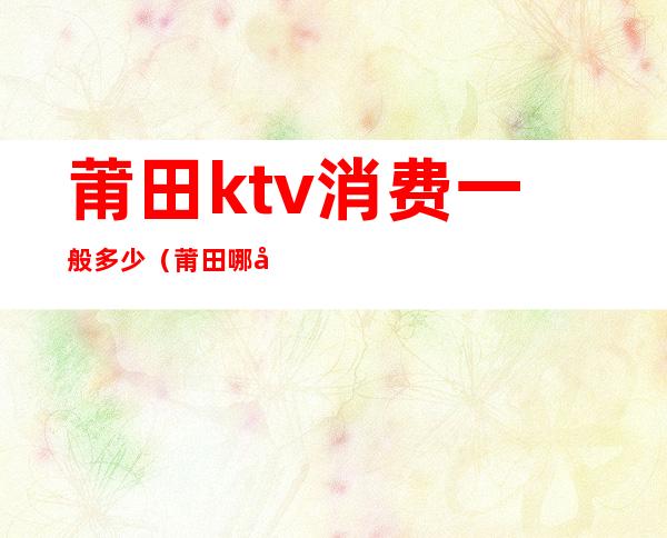 莆田ktv消费一般多少(莆田哪家ktv好玩)