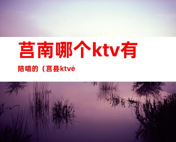莒南哪个ktv有陪唱的(莒县ktv陪唱)