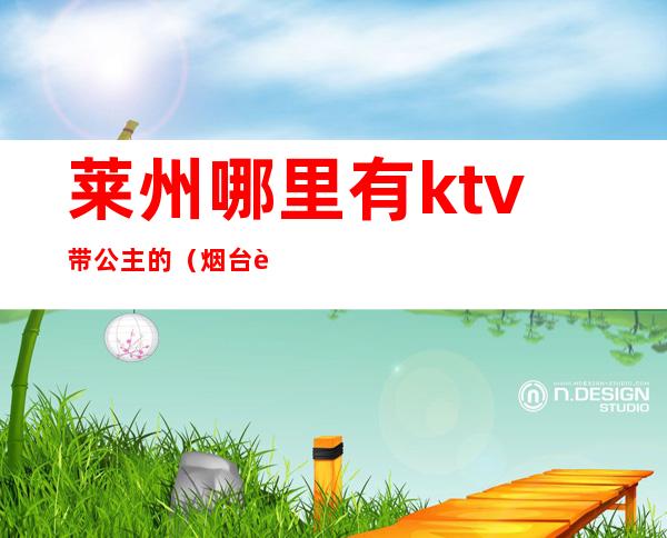 莱州哪里有ktv带公主的(烟台莱山区ktv的公主多少钱)