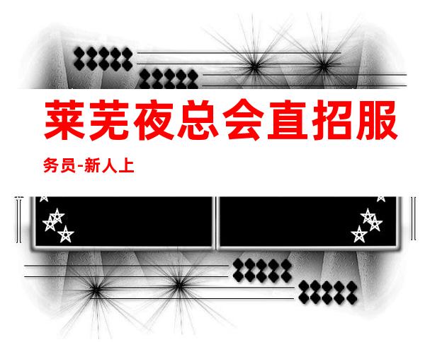 莱芜夜总会直招服务员-新人上班稳定一个班最少拿