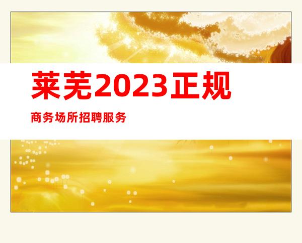 莱芜2023正规商务场所招聘服务员-没有任何套路