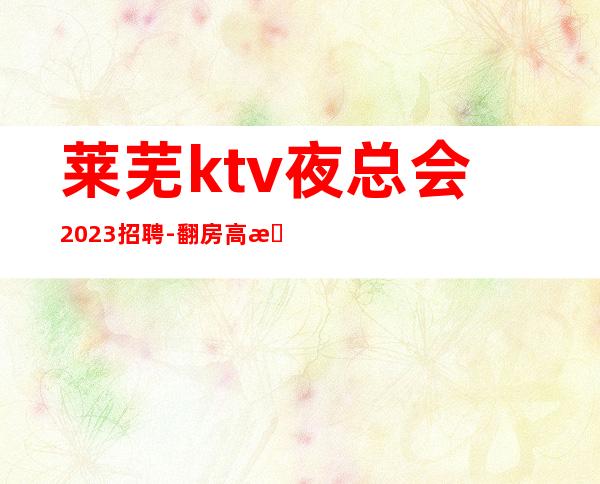 莱芜ktv夜总会2023招聘-翻房高无杂费