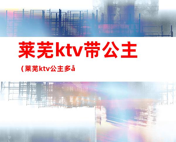 莱芜ktv带公主(莱芜ktv公主多少钱)