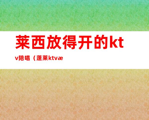 莱西放得开的ktv陪唱(蓬莱ktv有陪唱吗)
