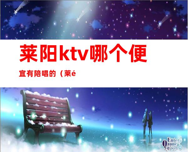 莱阳ktv哪个便宜有陪唱的(莱阳哪个KTV有陪唱)