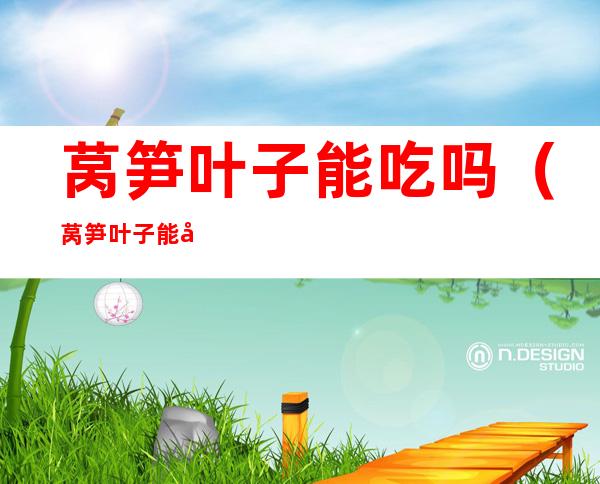 莴笋叶子能吃吗(莴笋叶子能吃吗百度百科)