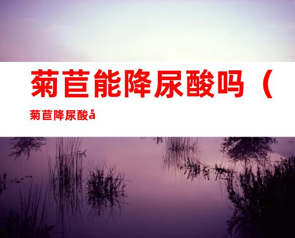 菊苣能降尿酸吗(菊苣降尿酸吗?)