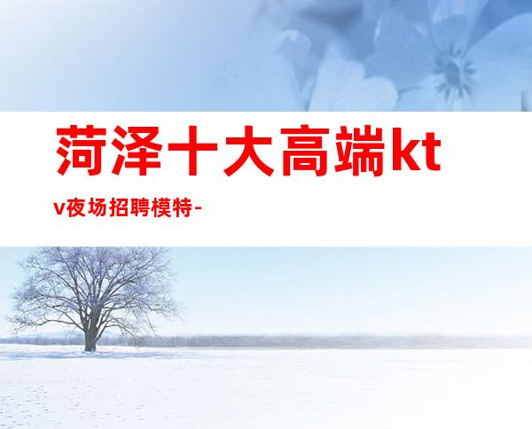 菏泽十大高端ktv夜场招聘模特-高档素场日结薪资1500起步无任务