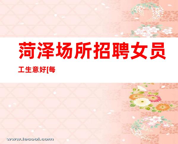 菏泽场所招聘女员工生意好[每天都有高工资和高收入]靠谱