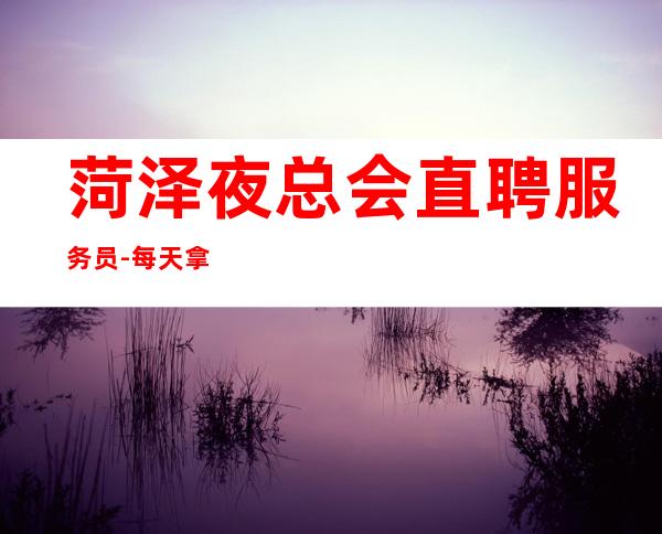 菏泽夜总会直聘服务员-每天拿高工资