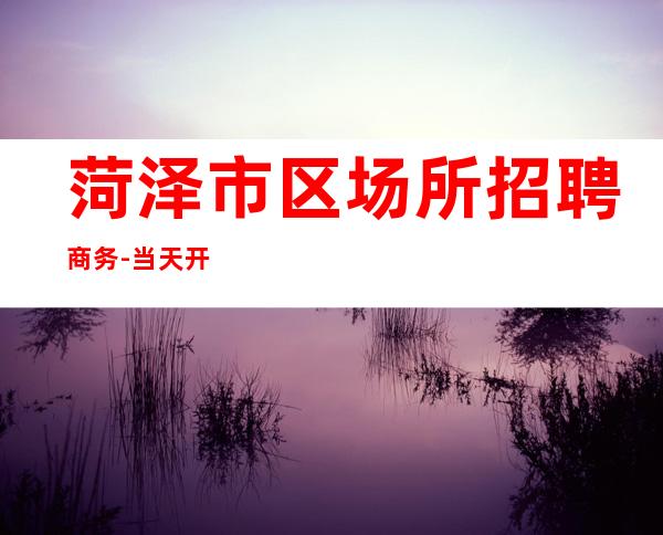 菏泽市区场所招聘商务-当天开始上班