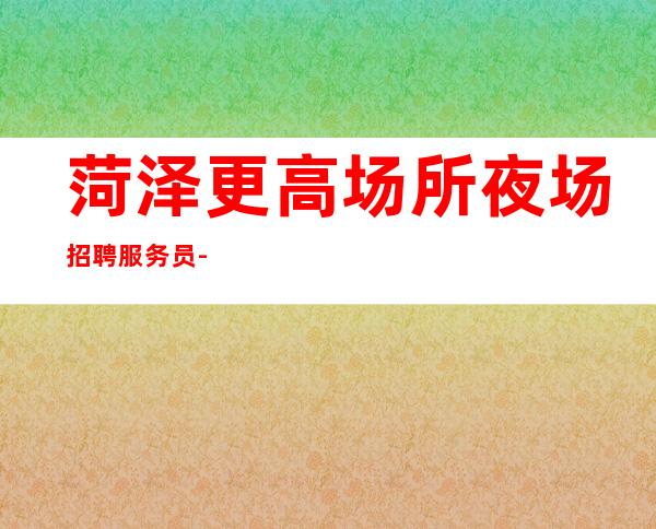 菏泽更高场所夜场招聘服务员-我缺人你缺一个班起