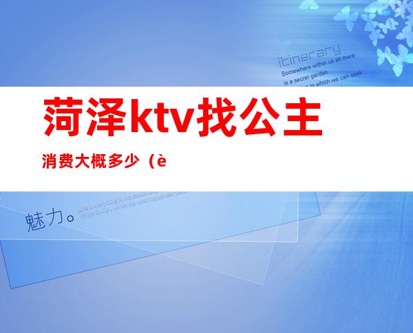 菏泽ktv找公主消费大概多少(菏泽ktv哪家玩的最开放)