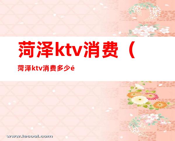 菏泽ktv消费(菏泽ktv消费多少钱啊)