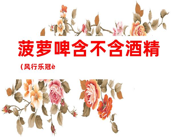 菠萝啤含不含酒精(风行乐冠菠萝啤含不含酒精)