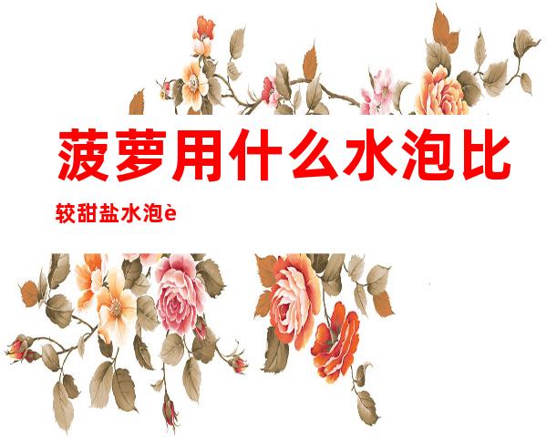 菠萝用什么水泡比较甜盐水泡菠萝是最好的选择(菠萝用什么盐水泡好吃)