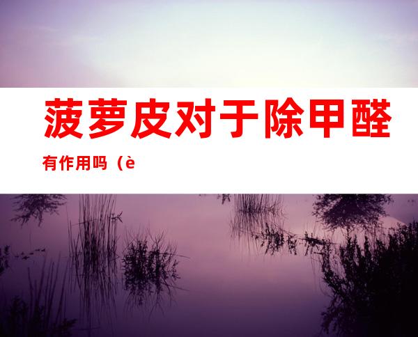 菠萝皮对于除甲醛有作用吗(菠萝皮对于除甲醛有作用吗知乎)