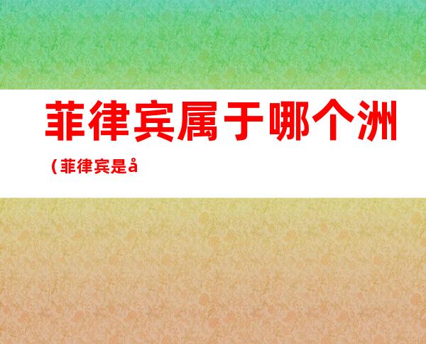 菲律宾属于哪个洲(菲律宾是哪个洲)