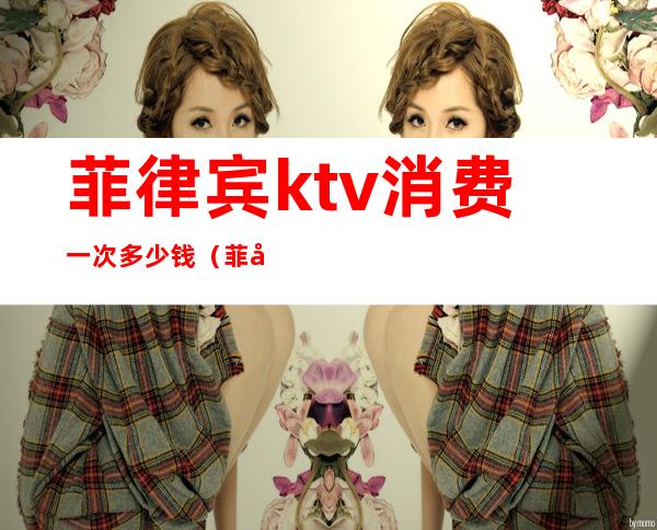 菲律宾ktv消费一次多少钱(菲律宾万豪ktv)