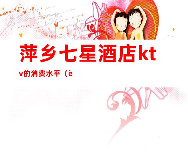 萍乡七星酒店ktv的消费水平(萍乡商务KTV)