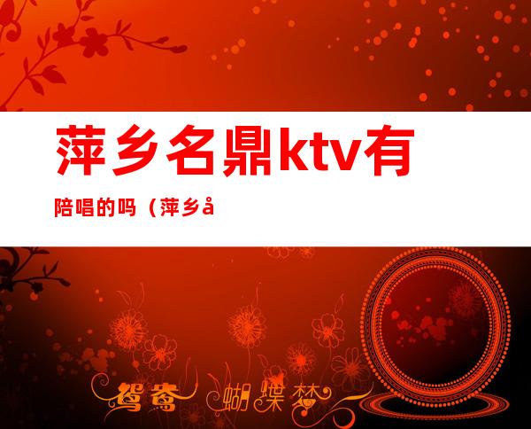 萍乡名鼎ktv有陪唱的吗(萍乡名鼎ktv有陪唱的吗多少钱)