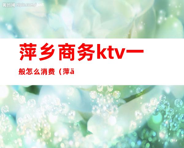 萍乡商务ktv一般怎么消费（萍乡商务KTV）
