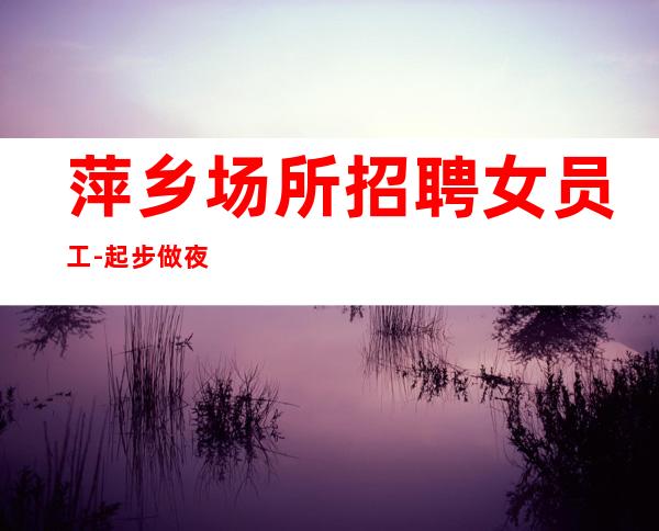 萍乡场所招聘女员工-起步做夜总会必须跟对人