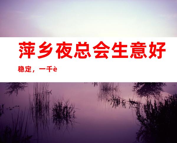 萍乡夜总会生意好稳定，一千起每天保证进房