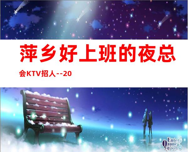 萍乡好上班的夜总会KTV招人--20高档KTV诚聘-来