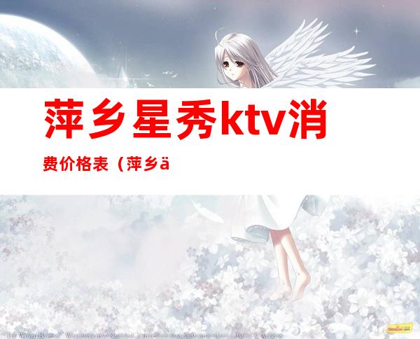 萍乡星秀ktv消费价格表(萍乡七星ktv电话号码)