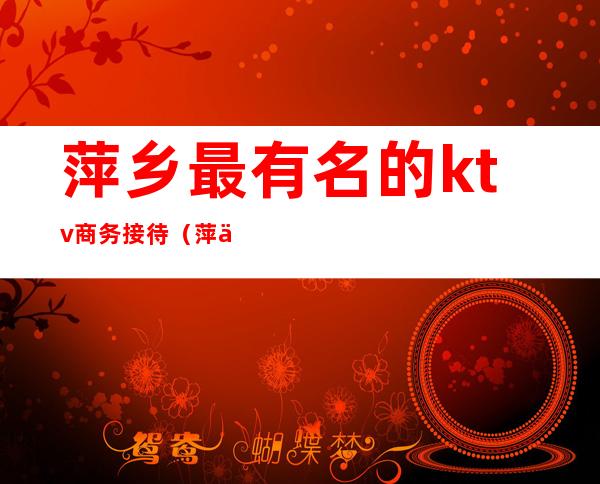 萍乡最有名的ktv商务接待（萍乡有哪些ktv）