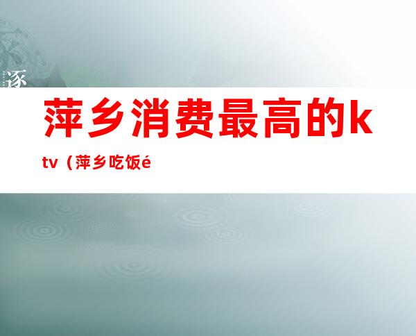 萍乡消费最高的ktv(萍乡吃饭高档的地方)