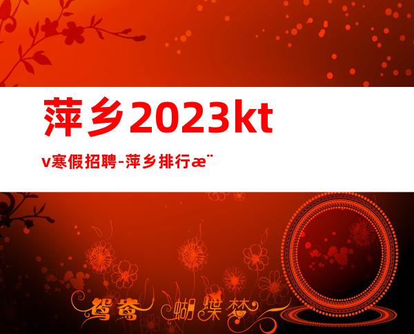 萍乡2023ktv寒假招聘-萍乡排行樶好夜总会招聘员工轻松的工作