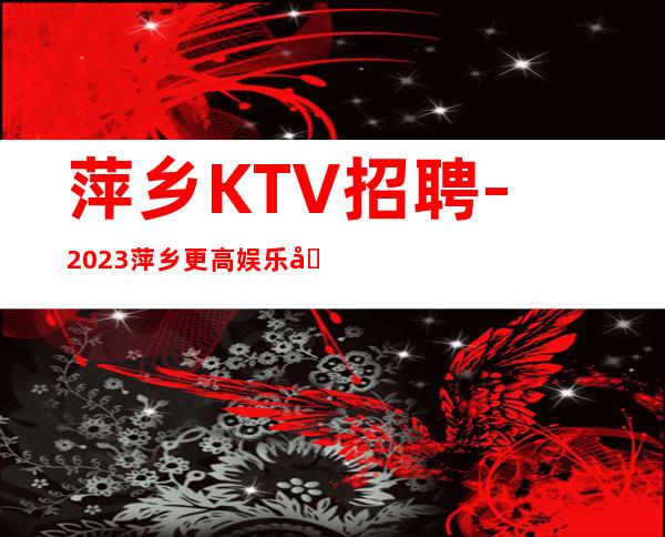 萍乡KTV招聘-2023萍乡更高娱乐场所花姐诚聘实力摩托